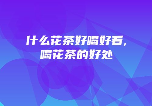 什么花茶好喝好看,喝花茶的好处