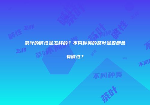 茶叶的碱性是怎样的？不同种类的茶叶是否都含有碱性？