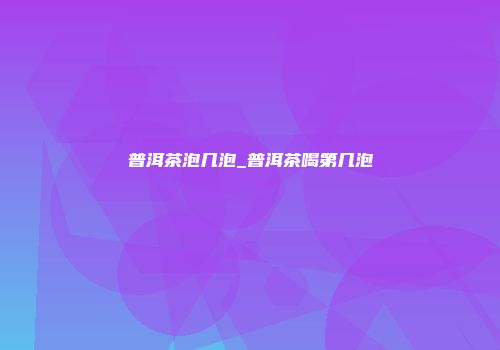 普洱茶泡几泡_普洱茶喝第几泡