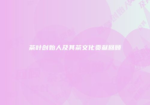 茶叶创始人及其茶文化贡献回顾