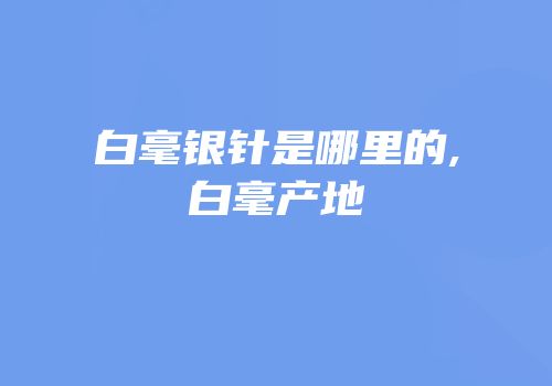 白毫银针是哪里的,白毫产地
