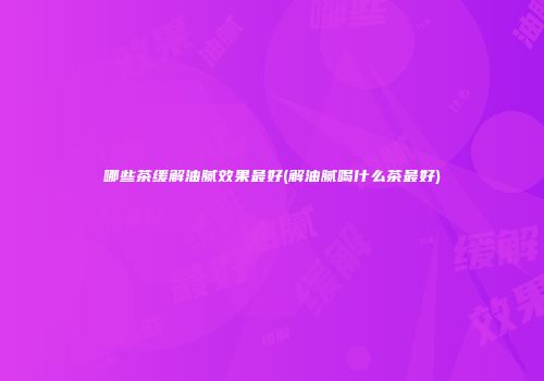 哪些茶缓解油腻效果最好(解油腻喝什么茶最好)