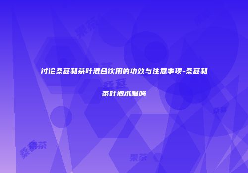 讨论桑葚和茶叶混合饮用的功效与注意事项-桑葚和茶叶泡水喝吗