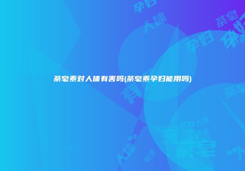茶皂素对人体有害吗(茶皂素孕妇能用吗)