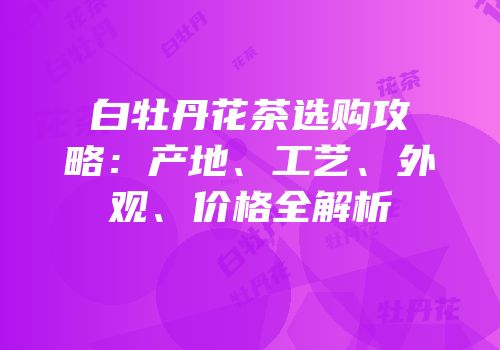 白牡丹花茶选购攻略：产地、工艺、外观、价格全解析