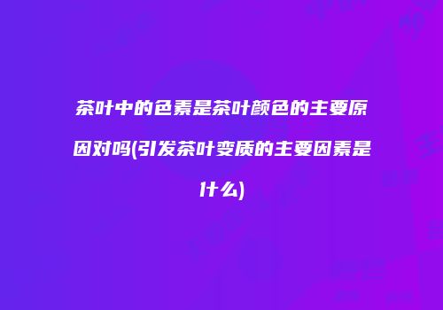 茶叶中的色素是茶叶颜色的主要原因对吗(引发茶叶变质的主要因素是什么)
