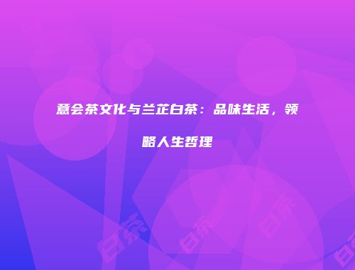 意会茶文化与兰芷白茶：品味生活，领略人生哲理