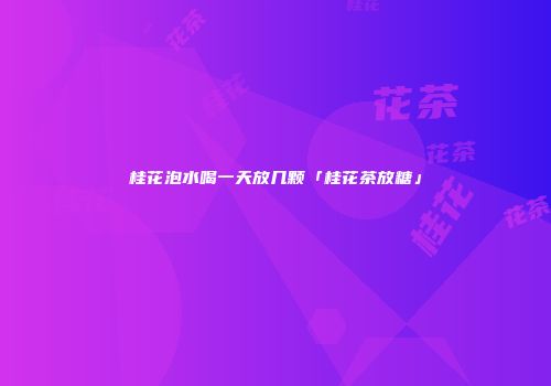 桂花泡水喝一天放几颗「桂花茶放糖」