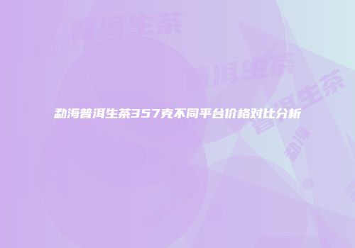 勐海普洱生茶357克不同平台价格对比分析
