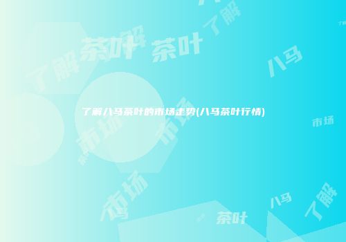 了解八马茶叶的市场走势(八马茶叶行情)