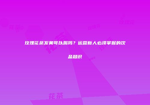 玫瑰花茶发黄可以喝吗？运营新人必须掌握的饮品知识