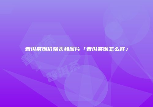 普洱茶烟价格表和图片「普洱茶烟怎么样」