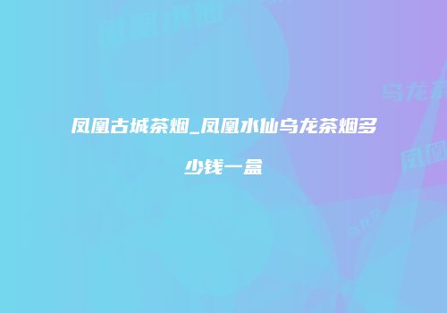 凤凰古城茶烟_凤凰水仙乌龙茶烟多少钱一盒