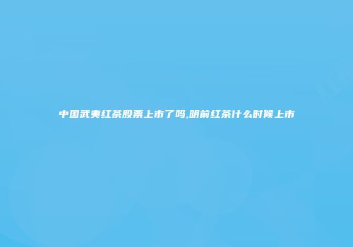 中国武夷红茶股票上市了吗,明前红茶什么时候上市