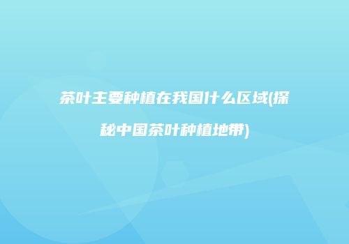 茶叶主要种植在我国什么区域(探秘中国茶叶种植地带)