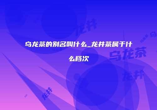 乌龙茶的别名叫什么_龙井茶属于什么档次