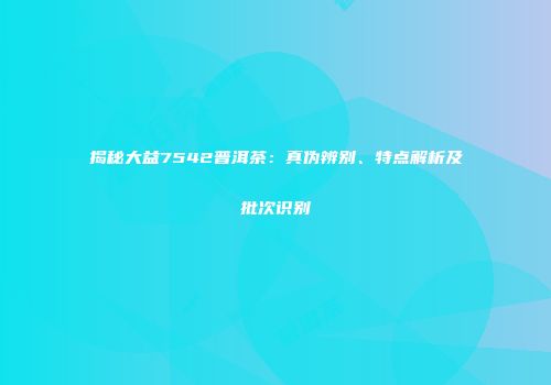 揭秘大益7542普洱茶：真伪辨别、特点解析及批次识别