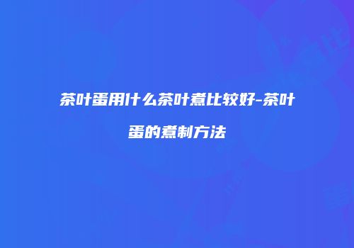 茶叶蛋用什么茶叶煮比较好-茶叶蛋的煮制方法