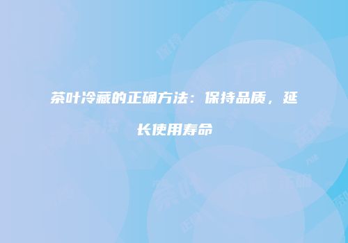 茶叶冷藏的正确方法：保持品质，延长使用寿命