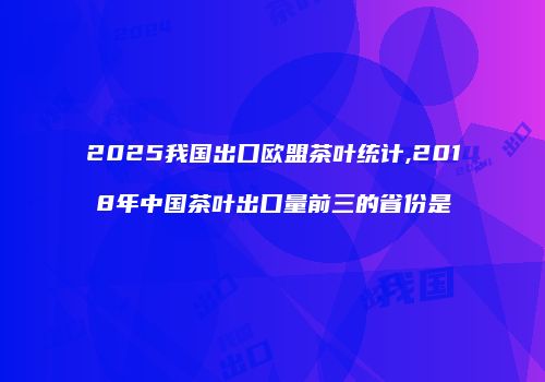 2025我国出口欧盟茶叶统计,2018年中国茶叶出口量前三的省份是