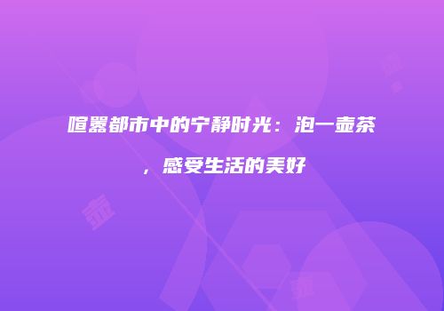 喧嚣都市中的宁静时光：泡一壶茶，感受生活的美好