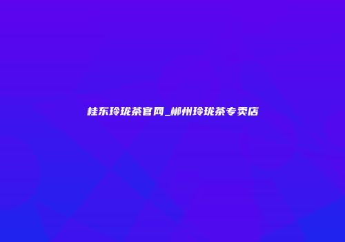 桂东玲珑茶官网_郴州玲珑茶专卖店