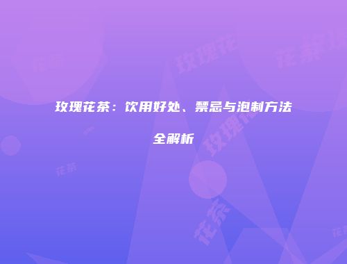 玫瑰花茶：饮用好处、禁忌与泡制方法全解析