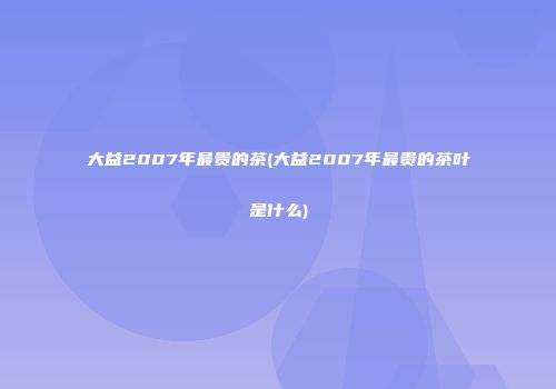 大益2007年最贵的茶(大益2007年最贵的茶叶是什么)