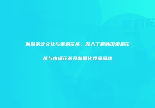 韩国茶饮文化与茉莉花茶：深入了解韩国茉莉花茶与木槿花茶及韩国化妆品品牌
