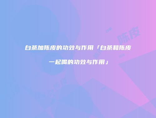 白茶加陈皮的功效与作用「白茶和陈皮一起喝的功效与作用」