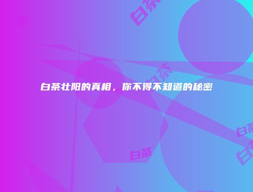 白茶壮阳的真相，你不得不知道的秘密