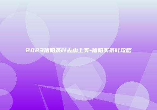 2023信阳茶叶去山上买-信阳买茶叶攻略