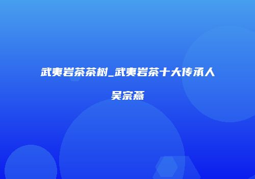 武夷岩茶茶树_武夷岩茶十大传承人吴宗燕