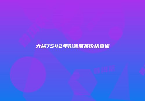 大益7542年份普洱茶价格查询