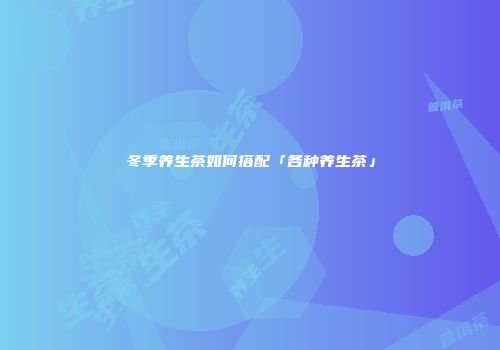 冬季养生茶如何搭配「各种养生茶」