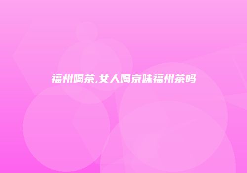 福州喝茶,女人喝京味福州茶吗