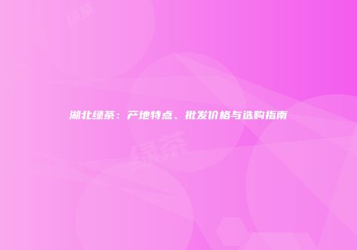 湖北绿茶：产地特点、批发价格与选购指南
