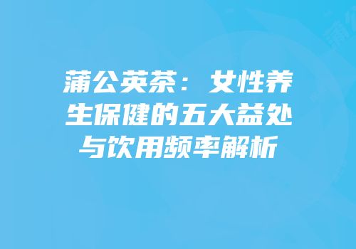 蒲公英茶：女性养生保健的五大益处与饮用频率解析