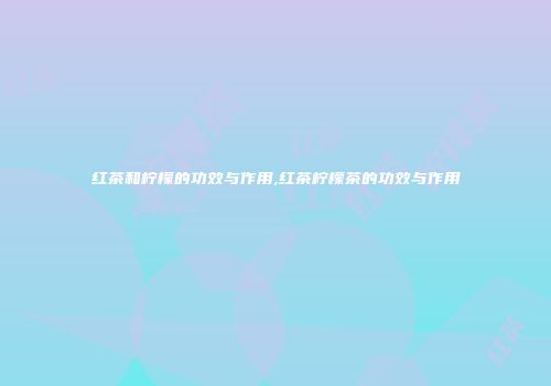 红茶和柠檬的功效与作用,红茶柠檬茶的功效与作用
