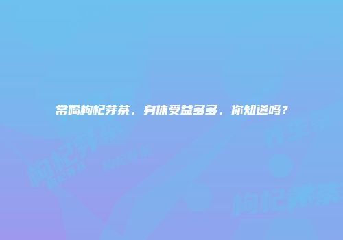 常喝枸杞芽茶，身体受益多多，你知道吗？