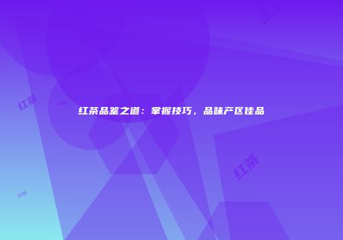 红茶品鉴之道：掌握技巧，品味产区佳品