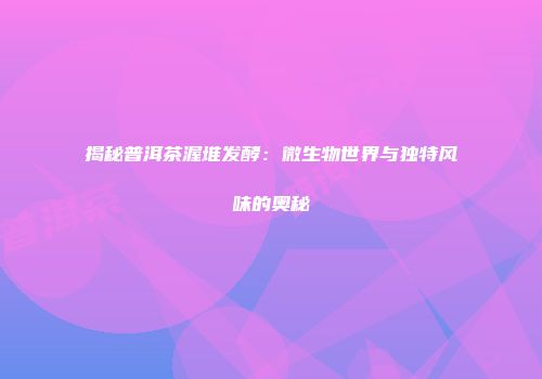 揭秘普洱茶渥堆发酵：微生物世界与独特风味的奥秘