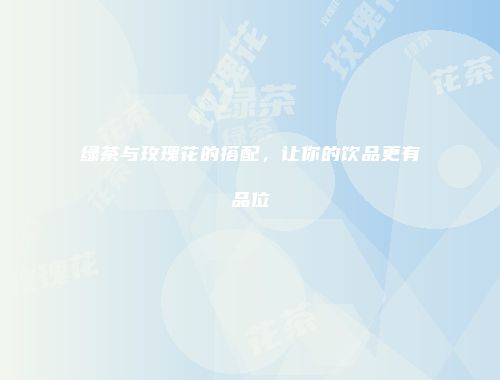 绿茶与玫瑰花的搭配，让你的饮品更有品位