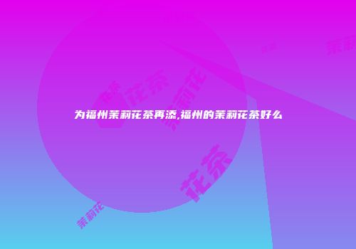 为福州茉莉花茶再添,福州的茉莉花茶好么