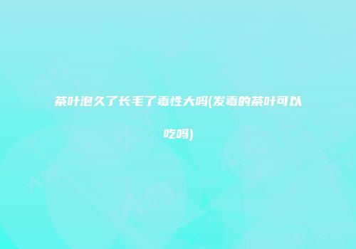 茶叶泡久了长毛了毒性大吗(发毒的茶叶可以吃吗)