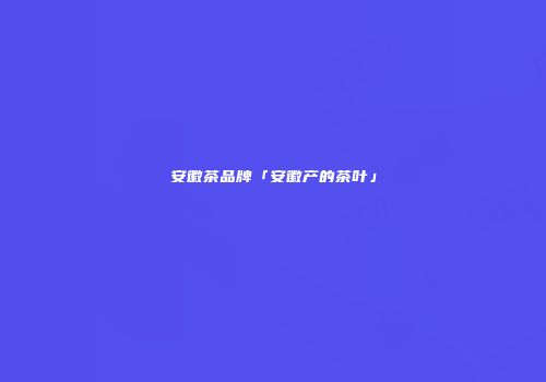 安徽茶品牌「安徽产的茶叶」