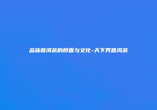 品味普洱茶的醇香与文化-天下秀普洱茶