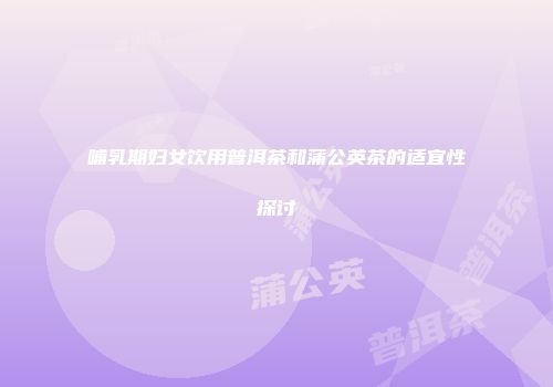 哺乳期妇女饮用普洱茶和蒲公英茶的适宜性探讨
