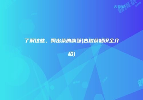 了解这些，喝出茶的韵味(古树茶知识全介绍)