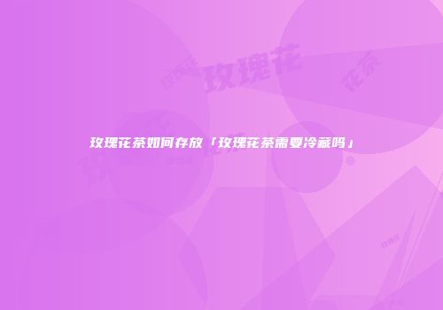 玫瑰花茶如何存放「玫瑰花茶需要冷藏吗」